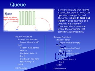 Queue
• a linear structure that follows
a particular order in which the
operations are performed.
The order is First In First Out
(FIFO). A good example of a
queue is any queue of
consumers for a resource
where the consumer that
came first is served first.
Enqueue Procedure
If #InQ = maxSize then
Output “Queue is full”
ELSE
If Rear = maxSize then
Rear = 1
Else Rear = Rear + 1
End If
Que(Rear) = new item
#InQ = #InQ + 1
End IF
End Procedure
Dequeue Procedure
If #InQ = 0 then
Output “Queue is empty”
ELSE
copy (item) = Que(Front)
#InQ = #InQ - 1
If Front = maxSize then
Rear = 1
Else Rear = Rear + 1
End If
End IF
End Procedure
 