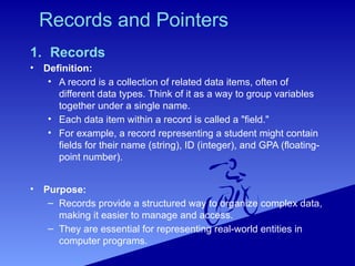 Records and Pointers
1. Records
• Definition:
• A record is a collection of related data items, often of
different data types. Think of it as a way to group variables
together under a single name.
• Each data item within a record is called a "field."
• For example, a record representing a student might contain
fields for their name (string), ID (integer), and GPA (floating-
point number).
• Purpose:
– Records provide a structured way to organize complex data,
making it easier to manage and access.
– They are essential for representing real-world entities in
computer programs.
 