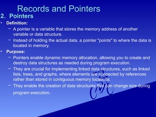 Records and Pointers
2. Pointers
• Definition:
– A pointer is a variable that stores the memory address of another
variable or data structure.
– Instead of holding the actual data, a pointer "points" to where the data is
located in memory.
• Purpose:
– Pointers enable dynamic memory allocation, allowing you to create and
destroy data structures as needed during program execution.
– They are crucial for implementing linked data structures, such as linked
lists, trees, and graphs, where elements are connected by references
rather than stored in contiguous memory locations.
– They enable the creation of data structures that can change size during
program execution.
 