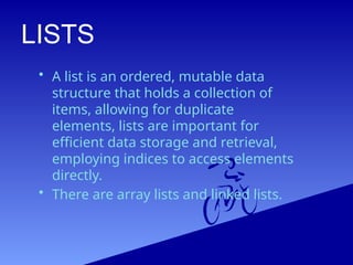 LISTS
• A list is an ordered, mutable data
structure that holds a collection of
items, allowing for duplicate
elements, lists are important for
efficient data storage and retrieval,
employing indices to access elements
directly.
• There are array lists and linked lists.
 