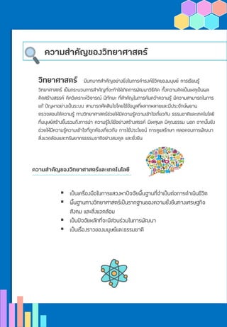 ความสาคัญของวิทยาศาสตร์
วิทยาศาสตร์ มีบทบาทสาคัญอย่างยิ่งในการดารงค์ชีวิตของมนุษย์ การเรียนรู้
วิทยาศาสตร์ เป็นกระบวนการสาคัญที่จะทาให้เกิดการพัฒนาวิธีคิด ทั้งความคิดเป็นเหตุเป็นผล
คิดสร้างสรรค์ คิดวิเคราะห์วิจารณ์ มีทักษะ ที่สาคัญในการค้นคว้าความรู้ มีความสามารถในการ
แก้ ปัญหาอย่างเป็นระบบ สามารถตัดสินใจโดยใช้ข้อมูลที่หลากหลายและมีประจักษ์พยาน
ตรวจสอบได้ความรู้ ทางวิทยาศาสตร์ช่วยให้มีความรู้ความเข้าใจเกี่ยวกับ ธรรมชาติและเทคโนโลยี
ที่มนุษย์สร้างขึ้นรวมถึงการนา ความรู้ไปใช้อย่างสร้างสรรค์ มีเหตุผล มีคุณธรรม นอก จากนั้นยัง
ช่วยให้มีความรู้ความเข้าใจที่ถูกต้องเกี่ยวกับ การใช้ประโยชน์ การดูแลรักษา ตลอดจนการพัฒนา
สิ่งแวดล้อมและทรัพยากรธรรมชาติอย่างสมดุล และยั่งยืน
ความสาคัญของวิทยาศาสตร์และเทคโนโลยี
▪ เป็นเครื่องมือในการแสวงหาปัจจัยพื้นฐานที่จาเป็นต่อการดาเนินชีวิต
▪ พื้นฐานทางวิทยาศาสตร์เป็นรากฐานของความยั่งยืนทางเศรษฐกิจ
สังคม และสิ่งแวดล้อม
▪ เป็นปัจจัยหลักที่จะมีส่วนร่วมในการพัฒนา
▪ เป็นเรื่องราวของมนุษย์และธรรมชาติ
 