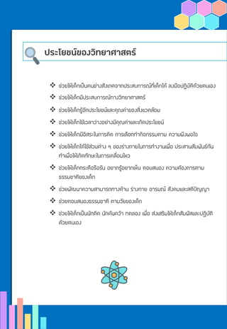 ประโยชน์ของวิทยาศาสตร์
❖ ช่วยให้เด็กเป็นคนช่างสังเกตจากประสบการณ์ที่เด็กได้ ลงมือปฏิบัติด้วยตนเอง
❖ ช่วยให้เด็กมีประสบการณ์ทางวิทยาศาสตร์
❖ ช่วยให้เด็กรู้จักประโยชน์และคุณค่าของสิ่งแวดล้อม
❖ ช่วยให้เด็กใช้เวลาว่างอย่างมีคุณค่าและเกิดประโยชน์
❖ ช่วยให้เด็กมีอิสระในการคิด การเลือกทากิจกรรมตาม ความพึงพอใจ
❖ ช่วยให้เด็กได้ใช้ส่วนต่าง ๆ ของร่างกายในการทางานเพื่อ ประสานสัมพันธ์กัน
ทาเพื่อให้เกิดทักษะในการเคลื่อนไหว
❖ ช่วยให้เด็กกระตือรือร้น อยากรู้อยากเห็น ตอบสนอง ความต้องการตาม
ธรรมชาติของเด็ก
❖ ช่วยพัฒนาความสามารถทางด้าน ร่างกาย อารมณ์ สังคมและสติปัญญา
❖ ช่วยตอบสนองธรรมชาติ ตามวัยของเด็ก
❖ ช่วยให้เด็กเป็นนักคิด นักค้นคว้า ทดลอง เพื่อ ส่งเสริมให้เด็กสัมผัสและปฏิบัติ
ด้วยตนเอง
 