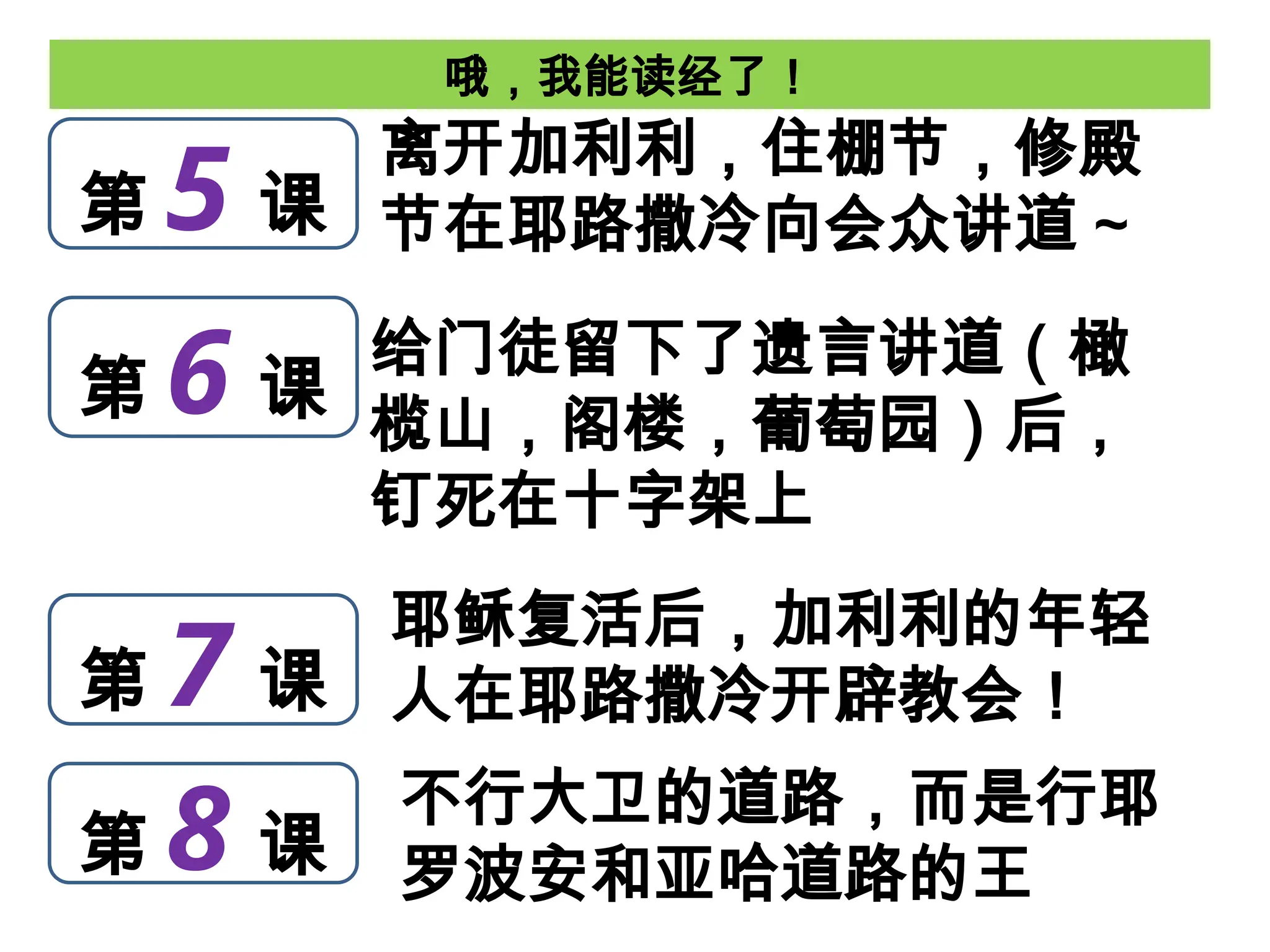 哦，我能读经了！
第 5 课
离开加利利，住棚节，修殿
节在耶路撒冷向会众讲道 ~
第 6 课
第 7 课
第 8 课
给门徒留下了遗言讲道（橄
榄山，阁楼，葡萄园）后，
钉死在十字架上
不行大卫的道路，而是行耶
罗波安和亚哈道路的王
耶稣复活后，加利利的年轻
人在耶路撒冷开辟教会！
 