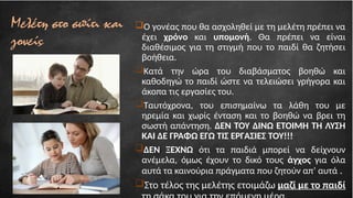 Μελέτη στο σπίτι και
γονείς
Ο γονέας που θα ασχοληθεί με τη μελέτη πρέπει να
έχει χρόνο και υπομονή. Θα πρέπει να είναι
διαθέσιμος για τη στιγμή που το παιδί θα ζητήσει
βοήθεια.
Κατά την ώρα του διαβάσματος βοηθώ και
καθοδηγώ το παιδί ώστε να τελειώσει γρήγορα και
άκοπα τις εργασίες του.
Ταυτόχρονα, του επισημαίνω τα λάθη του με
ηρεμία και χωρίς ένταση και το βοηθώ να βρει τη
σωστή απάντηση. ΔΕΝ ΤΟΥ ΔΙΝΩ ΕΤΟΙΜΗ ΤΗ ΛΥΣΗ
ΚΑΙ ΔΕ ΓΡΑΦΩ ΕΓΩ ΤΙΣ ΕΡΓΑΣΙΕΣ ΤΟΥ!!!
ΔΕΝ ΞΕΧΝΩ ότι τα παιδιά μπορεί να δείχνουν
ανέμελα, όμως έχουν το δικό τους άγχος για όλα
αυτά τα καινούρια πράγματα που ζητούν απ’ αυτά .
Στο τέλος της μελέτης ετοιμάζω μαζί με το παιδί
 