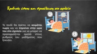 Βραδινός ύπνος και προσέλευση στο σχολείο
Το παιδί θα πρέπει να κοιμάται
νωρίς και να πηγαίνει στην ώρα
του στο σχολείο για να μπορεί να
προσαρμόζεται ομαλά στους
ρυθμούς του μαθήματος που
ξεκινάει.
 