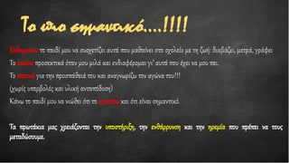 Το πιο σημαντικό….!!!!
Ενθαρρύνω το παιδί μου να συσχετίζει αυτά που μαθαίνει στο σχολείο με τη ζωή: διαβάζει, μετρά, γράφει
Το ακούω προσεκτικά όταν μου μιλά και ενδιαφέρομαι γι’ αυτά που έχει να μου πει.
Το επαινώ για την προσπάθειά του και αναγνωρίζω τον αγώνα του!!!
(χωρίς υπερβολές και υλική ανταπόδοση)
Κάνω το παιδί μου να νιώθει ότι το αγαπάω και ότι είναι σημαντικό.
Τα πρωτάκια μας χρειάζονται την υποστήριξη, την ενθάρρυνση και την ηρεμία που πρέπει να τους
μεταδώσουμε.
 