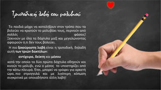 Τριποδική λαβή του μολυβιού
Τα παιδιά μέχρι να καταλήξουν στον τρόπο που τα
βολεύει να κρατούν το μολυβάκι τους, περνούν από
πολλές φάσεις!
Ξεκινούν με όλα τα δάχτυλα μαζί και μεγαλώνοντας
αφαιρούν ό,τι δεν τους βολεύει.
Η πιο ξεκούραστη λαβή είναι η τριποδική, δηλαδή
αυτή των τριών δακτύλων:
αντίχειρα, δείκτη και μέσου
κατά την οποία τα δύο πρώτα δάχτυλα οδηγούν και
κινούν το μολύβι, ενώ ο μέσος το υποστηρίζει από
την κάτω πλευρά. Έτσι, μπορεί να γράφει για αρκετή
ώρα, πιο στρογγυλά και με λιγότερη κόπωση
συγκριτικά με οποιαδήποτε άλλη λαβή!
 