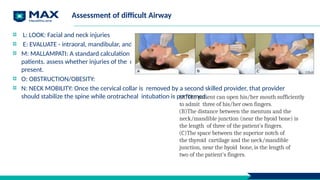 Assessment of difficult Airway
L: LOOK: Facial and neck injuries
E: EVALUATE - intraoral, mandibular, and hyoid-to- thyroid notch distances.
M: MALLAMPATI: A standard calculation of the Mallampati score cannot be performed in many trauma
patients. assess whether injuries of the oropharynx or pooled blood, vomitus, or secretions are
present.
O: OBSTRUCTION/OBESITY:
N: NECK MOBILITY: Once the cervical collar is removed by a second skilled provider, that provider
should stabilize the spine while orotracheal intubation is performed.
(A)The patient can open his/her mouth sufficiently
to admit three of his/her own fingers.
(B)The distance between the mentum and the
neck/mandible junction (near the hyoid bone) is
the length of three of the patient's fingers.
(C)The space between the superior notch of
the thyroid cartilage and the neck/mandible
junction, near the hyoid bone, is the length of
two of the patient's fingers.
 
