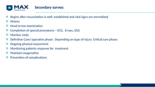 Secondary survey:
Begins after resuscitation is well established and vital signs are normalized
History
Head to toe examination
Completion of special procedures – ECG, X-rays, USG
Monitor vitals
Definitive Care/ operative phase: Depending on type of injury Critical care phase:
Ongoing physical assessment
Monitoring patients response for treatment
Maintain oxygenation
Prevention of complications
 