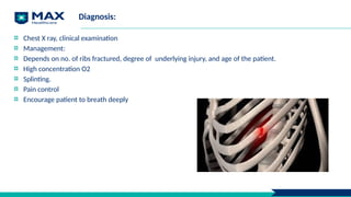 Diagnosis:
Chest X ray, clinical examination
Management:
Depends on no. of ribs fractured, degree of underlying injury, and age of the patient.
High concentration O2
Splinting.
Pain control
Encourage patient to breath deeply
 
