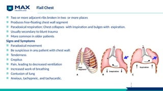 Flail Chest
Two or more adjacent ribs broken in two or more places
Produces free-floating chest wall segment
Paradoxical respiration: Chest collapses with inspiration and bulges with expiration.
Usually secondary to blunt trauma
More common in older patients
Signs and Symptoms
Paradoxical movement
Be suspicious in any patient with chest wall:
Tenderness
Crepitus
Pain, leading to decreased ventilation
Increased work of breathing
Contusion of lung
Anxious, tachypneic, and tachycardic.
2
9
 