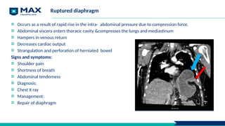 Ruptured diaphragm
Occurs as a result of rapid rise in the intra- abdominal pressure due to compression force.
Abdominal viscera enters thoracic cavity &compresses the lungs and mediastinum
Hampers in venous return
Decreases cardiac output
Strangulation and perforation of herniated bowel
Signs and symptoms:
Shoulder pain
Shortness of breath
Abdominal tenderness
Diagnosis:
Chest X ray
Management:
Repair of diaphragm
 