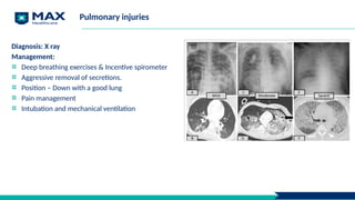 Pulmonary injuries
Diagnosis: X ray
Management:
Deep breathing exercises & Incentive spirometer
Aggressive removal of secretions.
Position – Down with a good lung
Pain management
Intubation and mechanical ventilation
 