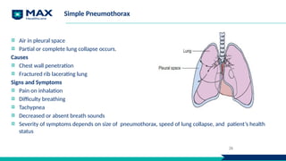 Simple Pneumothorax
Air in pleural space
Partial or complete lung collapse occurs.
Causes
Chest wall penetration
Fractured rib lacerating lung
Signs and Symptoms
Pain on inhalation
Difficulty breathing
Tachypnea
Decreased or absent breath sounds
Severity of symptoms depends on size of pneumothorax, speed of lung collapse, and patient’s health
status
26
 