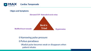 Cardiac Tamponade
0 Narrowing pulse pressure
0 Pulsus paradoxus
0Radial pulse becomes weak or disappears when
patient inhales
Hypotension
Beck’s
Triad
0Signs and Symptoms
Elevated CVP Distended neck veins
Muffled heart sounds
 