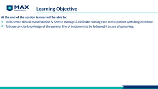 Learning Objective
At the end of the session learner will be able to:
To illustrate clinical manifestation & how to manage & facilitate nursing care to the patient with drug overdose.
To have concise knowledge of the general line of treatment to be followed if a case of poisoning.
 