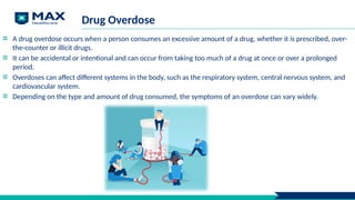 Drug Overdose
A drug overdose occurs when a person consumes an excessive amount of a drug, whether it is prescribed, over-
the-counter or illicit drugs.
It can be accidental or intentional and can occur from taking too much of a drug at once or over a prolonged
period.
Overdoses can affect different systems in the body, such as the respiratory system, central nervous system, and
cardiovascular system.
Depending on the type and amount of drug consumed, the symptoms of an overdose can vary widely.
 