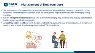 Management of Drug over dose
The management of drug overdose depends on the type and amount of drug consumed, the severity of the
symptoms, and the time since ingestion. Here are some general steps that may be taken in managing a drug
overdose:
Call for emergency medical assistance: Time is critical in managing drug overdose, and delaying treatment can
lead to serious complications or death.
Assess the person's condition: Check the person's breathing, pulse, and level of consciousness. If the person is
unresponsive, start cardiopulmonary resuscitation (CPR) immediately.
 