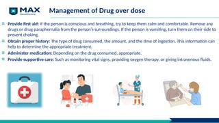 Management of Drug over dose
Provide first aid: If the person is conscious and breathing, try to keep them calm and comfortable. Remove any
drugs or drug paraphernalia from the person's surroundings. If the person is vomiting, turn them on their side to
prevent choking.
Obtain proper history: The type of drug consumed, the amount, and the time of ingestion. This information can
help to determine the appropriate treatment.
Administer medication: Depending on the drug consumed, appropriate.
Provide supportive care: Such as monitoring vital signs, providing oxygen therapy, or giving intravenous fluids.
 