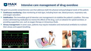 Intensive care management of drug overdose
The goal is to provide comprehensive care that addresses both the physical and psychological needs of the patient.
Continuous monitoring: close monitoring of vital signs, including heart rate, blood pressure, respiratory rate,
and oxygen saturation.
Stabilization: The immediate goal of intensive care management is to stabilize the patient's condition. This may
involve administering medication to reverse the effects of the drug, such as naloxone for opioid overdose, or
providing supportive care, such as oxygen therapy or intravenous fluids.
Airway management: In some cases, patients may require intubation and mechanical ventilation to maintain
their airway and support breathing.
 