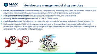 Intensive care management of drug overdose
Gastric decontamination: It may be necessary to remove any remaining drug from the patient's stomach. This
may involve inducing vomiting, administering activated charcoal, or performing gastric lavage.
Management of complications: Including seizures, respiratory failure, and cardiac arrest.
Providing advanced life support measures in case of cardiac arrest.
Psychological support: To help them cope with the aftermath of the overdose and prevent future occurrences.
It's important to note that the intensive care management of drug overdose is a complex and multifaceted
process that requires a team approach involving medical professionals from multiple disciplines, including critical
care specialists, toxicologists, and psychologists.
 