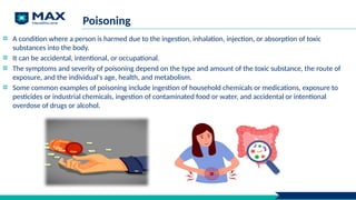 Poisoning
A condition where a person is harmed due to the ingestion, inhalation, injection, or absorption of toxic
substances into the body.
It can be accidental, intentional, or occupational.
The symptoms and severity of poisoning depend on the type and amount of the toxic substance, the route of
exposure, and the individual's age, health, and metabolism.
Some common examples of poisoning include ingestion of household chemicals or medications, exposure to
pesticides or industrial chemicals, ingestion of contaminated food or water, and accidental or intentional
overdose of drugs or alcohol.
 