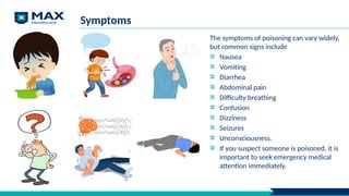 Symptoms
The symptoms of poisoning can vary widely,
but common signs include
Nausea
Vomiting
Diarrhea
Abdominal pain
Difficulty breathing
Confusion
Dizziness
Seizures
Unconsciousness.
If you suspect someone is poisoned, it is
important to seek emergency medical
attention immediately.
 