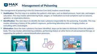 Management of Poisoning
The management of poisoning in the ICU (Intensive Care Unit) involves several steps:
Stabilization: The first step is to stabilize the patient's vital signs, such as blood pressure, heart rate, and oxygen
saturation. This may involve administering fluids, oxygen, or medications to treat symptoms such as seizures,
agitation, or respiratory distress.
Identification: The next step is to identify the toxic substance responsible for the poisoning, if possible. This may
involve obtaining a history of the patient's exposure, performing laboratory tests or imaging studies, or
consulting with a toxicologist.
Elimination: Once the toxic substance has been identified, steps can be taken to eliminate it from the patient's
body. This may involve administering antidotes, performing dialysis or other forms of extracorporeal therapy, or
supporting the patient's natural detoxification processes.
 
