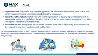 Cont.
Supportive Care: The patient may require supportive care such as mechanical ventilation, continuous
renal replacement therapy, or monitoring of electrolyte imbalances.
Prevention of Complications: Patients with poisoning are at risk of developing complications such as
pneumonia, sepsis, or organ failure. Therefore, it is important to closely monitor the patient's condition
and address any complications that arise.
Rehabilitation: Once the patient has recovered from the acute phase of poisoning, rehabilitation may
be required to help them regain strength and function.
The management of poisoning in the ICU requires a multidisciplinary approach, involving toxicologists, critical care physicians,
nurses, and other healthcare professionals. Close monitoring and prompt intervention can help improve outcomes for patients
with poisoning.
 