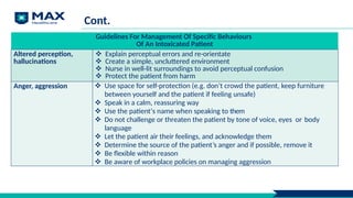 Cont.
Guidelines For Management Of Specific Behaviours
Of An Intoxicated Patient
Altered perception,
hallucinations
 Explain perceptual errors and re-orientate
 Create a simple, uncluttered environment
 Nurse in well-lit surroundings to avoid perceptual confusion
 Protect the patient from harm
Anger, aggression  Use space for self-protection (e.g. don’t crowd the patient, keep furniture
between yourself and the patient if feeling unsafe)
 Speak in a calm, reassuring way
 Use the patient’s name when speaking to them
 Do not challenge or threaten the patient by tone of voice, eyes or body
language
 Let the patient air their feelings, and acknowledge them
 Determine the source of the patient’s anger and if possible, remove it
 Be flexible within reason
 Be aware of workplace policies on managing aggression
 