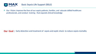 Basic Sepsis Life Support (BSLS)
Our Vision: Improve the lives of our sepsis patients, families, and educate skilled healthcare
professionals, and conduct training that expands clinical knowledge
Our Goal : Early detection and treatment of sepsis and septic shock to reduce sepsis mortality
 