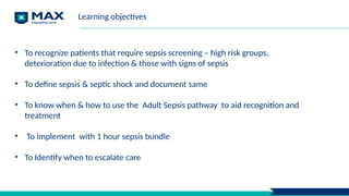 Learning objectives
• To recognize patients that require sepsis screening – high risk groups,
deterioration due to infection & those with signs of sepsis
• To define sepsis & septic shock and document same
• To know when & how to use the Adult Sepsis pathway to aid recognition and
treatment
• To implement with 1 hour sepsis bundle
• To Identify when to escalate care
 