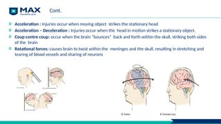 Cont.
Acceleration : Injuries occur when moving object strikes the stationary head
Acceleration – Deceleration : Injuries occur when the head in motion strikes a stationary object.
Coup contre coup: occur when the brain “bounces” back and forth within the skull, striking both sides
of the brain
Rotational forces: causes brain to twist within the meninges and the skull, resulting in stretching and
tearing of blood vessels and sharing of neurons
 