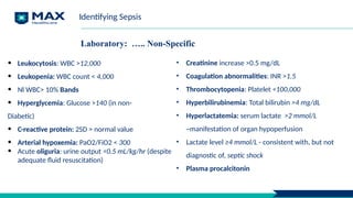 Laboratory: ….. Non-Specific
• Leukocytosis: WBC >12,000
• Leukopenia: WBC count < 4,000
• Nl WBC> 10% Bands
• Hyperglycemia: Glucose >140 (in non-
Diabetic)
• C-reactive protein: 2SD > normal value
• Arterial hypoxemia: PaO2/FiO2 < 300
• Acute oliguria: urine output <0.5 mL/kg/hr (despite
adequate fluid resuscitation)
• Creatinine increase >0.5 mg/dL
• Coagulation abnormalities: INR >1.5
• Thrombocytopenia: Platelet <100,000
• Hyperbilirubinemia: Total bilirubin >4 mg/dL
• Hyperlactatemia: serum lactate >2 mmol/L
~manifestation of organ hypoperfusion
• Lactate level ≥4 mmol/L - consistent with, but not
diagnostic of, septic shock
• Plasma procalcitonin
Identifying Sepsis
 