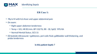 ER Case 1:
• 78y/o M with h/o fever and upper abdominal pain
• On exam:
• Right upper abdomen tenderness
• Temp = 101, HR 85/min, BP 110/76, RR - 18, SpO2 99% RA
• Normal Mental Status, GCS 15
• ED bedside Ultrasound: +gallstones, peri-colic fluid, gallbladder wall thickening, and
probe tenderness
Is this patient Septic ?
Identifying Sepsis
 