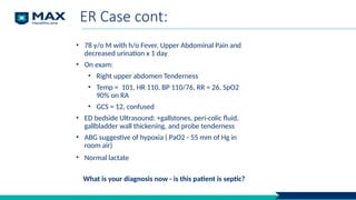 ER Case cont:
• 78 y/o M with h/o Fever, Upper Abdominal Pain and
decreased urination x 1 day
• On exam:
• Right upper abdomen Tenderness
• Temp = 101, HR 110, BP 110/76, RR = 26, SpO2
90% on RA
• GCS = 12, confused
• ED bedside Ultrasound: +gallstones, peri-colic fluid,
gallbladder wall thickening, and probe tenderness
• ABG suggestive of hypoxia ( PaO2 - 55 mm of Hg in
room air)
• Normal lactate
What is your diagnosis now - is this patient is septic?
 