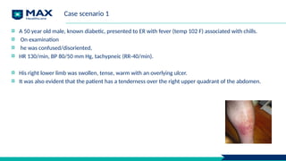 Case scenario 1
A 50 year old male, known diabetic, presented to ER with fever (temp 102 F) associated with chills.
On examination
he was confused/disoriented,
HR 130/min, BP 80/50 mm Hg, tachypneic (RR-40/min).
His right lower limb was swollen, tense, warm with an overlying ulcer.
It was also evident that the patient has a tenderness over the right upper quadrant of the abdomen.
 