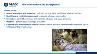 Primary evaluation and management
Primary survey:
Airway assessment and protection - maintain cervical spine stabilization when appropriate
Breathing and ventilation assessment - maintain adequate oxygenation
Circulation - control hemorrhage and maintain adequate end-organ perfusion
Disability - perform basic neurologic evaluation
Exposure with environmental control - undress patient and search everywhere for possible injury,
while preventing hypothermia.
 