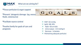 Tissue perfusion & organ support
Prevent iatrogenic damage (eg. excess
fluids, volutrauma)
Facilitate source control
Involve family for goals of care and
prognosis
What are we aiming for?
MAP >65 mmHg
SpO2 >88–90%
Pplat <30 cm H2O
Urine output – 0.5-1ml/kg/h
Decrease in lactates
Maintaining adequate perfusion
 