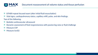 Document reassessment of volume status and tissue perfusion
EITHER repeat focused exam (after initial fluid resuscitation)
Vital signs, cardiopulmonary status, capillary refill, pulse, and skin findings.
Two of the following:
Bedside cardiovascular ultrasound
Dynamic assessment of fluid responsiveness with passive leg raise or fluid challenge
Measure CVP
Measure ScvO2
 