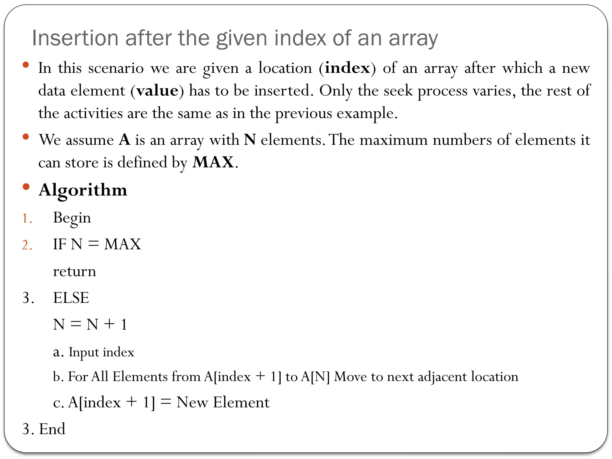 Insertion after the given index of an array
 In this scenario we are given a location (index) of an array after which a new
data element (value) has to be inserted. Only the seek process varies, the rest of
the activities are the same as in the previous example.
 We assume A is an array with N elements.The maximum numbers of elements it
can store is defined by MAX.
 Algorithm
1. Begin
2. IF N = MAX
return
3. ELSE
N = N + 1
a. Input index
b. For All Elements from A[index + 1] to A[N] Move to next adjacent location
c.A[index + 1] = New Element
3. End
 