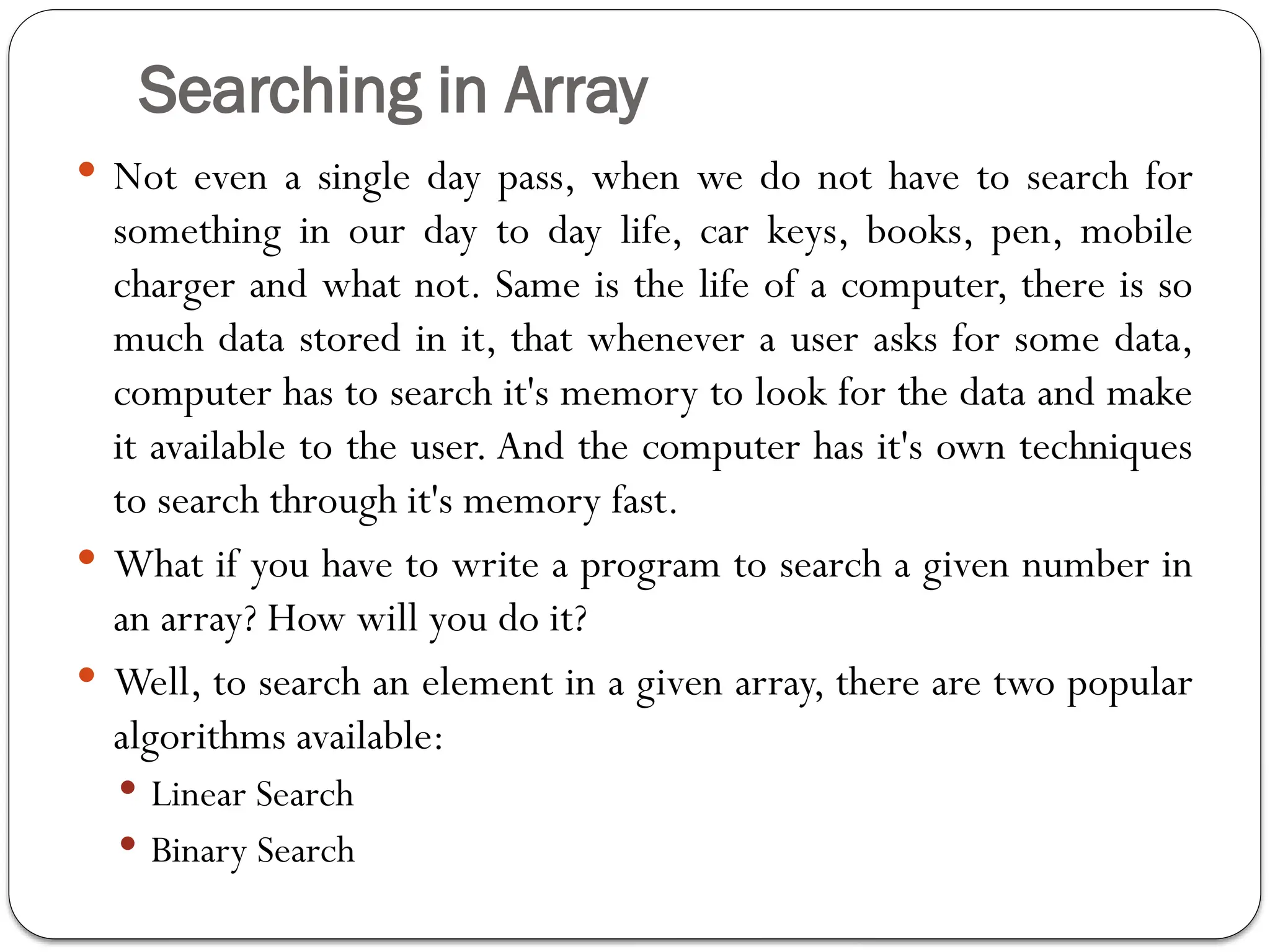 Searching in Array
 Not even a single day pass, when we do not have to search for
something in our day to day life, car keys, books, pen, mobile
charger and what not. Same is the life of a computer, there is so
much data stored in it, that whenever a user asks for some data,
computer has to search it's memory to look for the data and make
it available to the user. And the computer has it's own techniques
to search through it's memory fast.
 What if you have to write a program to search a given number in
an array? How will you do it?
 Well, to search an element in a given array, there are two popular
algorithms available:
 Linear Search
 Binary Search
 