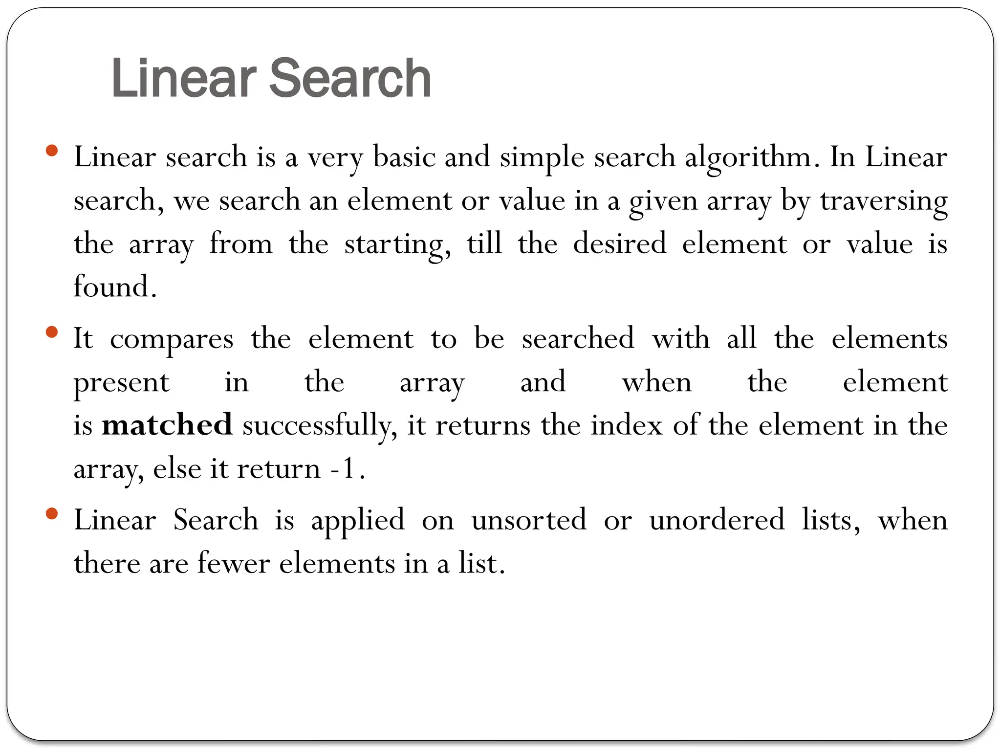 Linear Search
 Linear search is a very basic and simple search algorithm. In Linear
search, we search an element or value in a given array by traversing
the array from the starting, till the desired element or value is
found.
 It compares the element to be searched with all the elements
present in the array and when the element
is matched successfully, it returns the index of the element in the
array, else it return -1.
 Linear Search is applied on unsorted or unordered lists, when
there are fewer elements in a list.
 