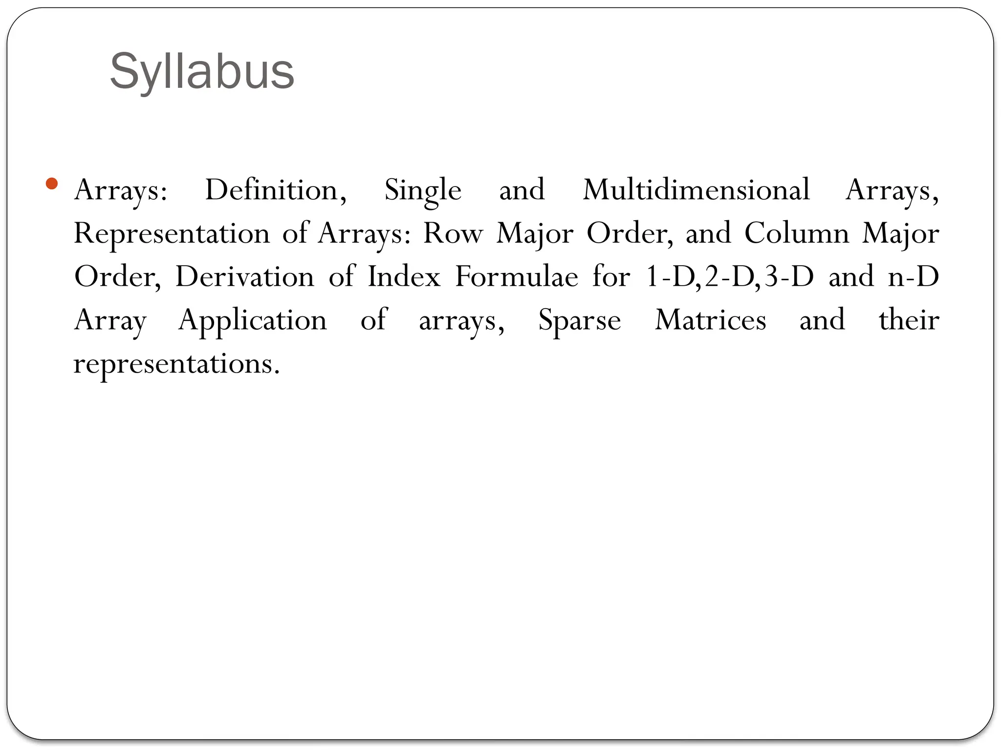Syllabus
 Arrays: Definition, Single and Multidimensional Arrays,
Representation of Arrays: Row Major Order, and Column Major
Order, Derivation of Index Formulae for 1-D,2-D,3-D and n-D
Array Application of arrays, Sparse Matrices and their
representations.
 