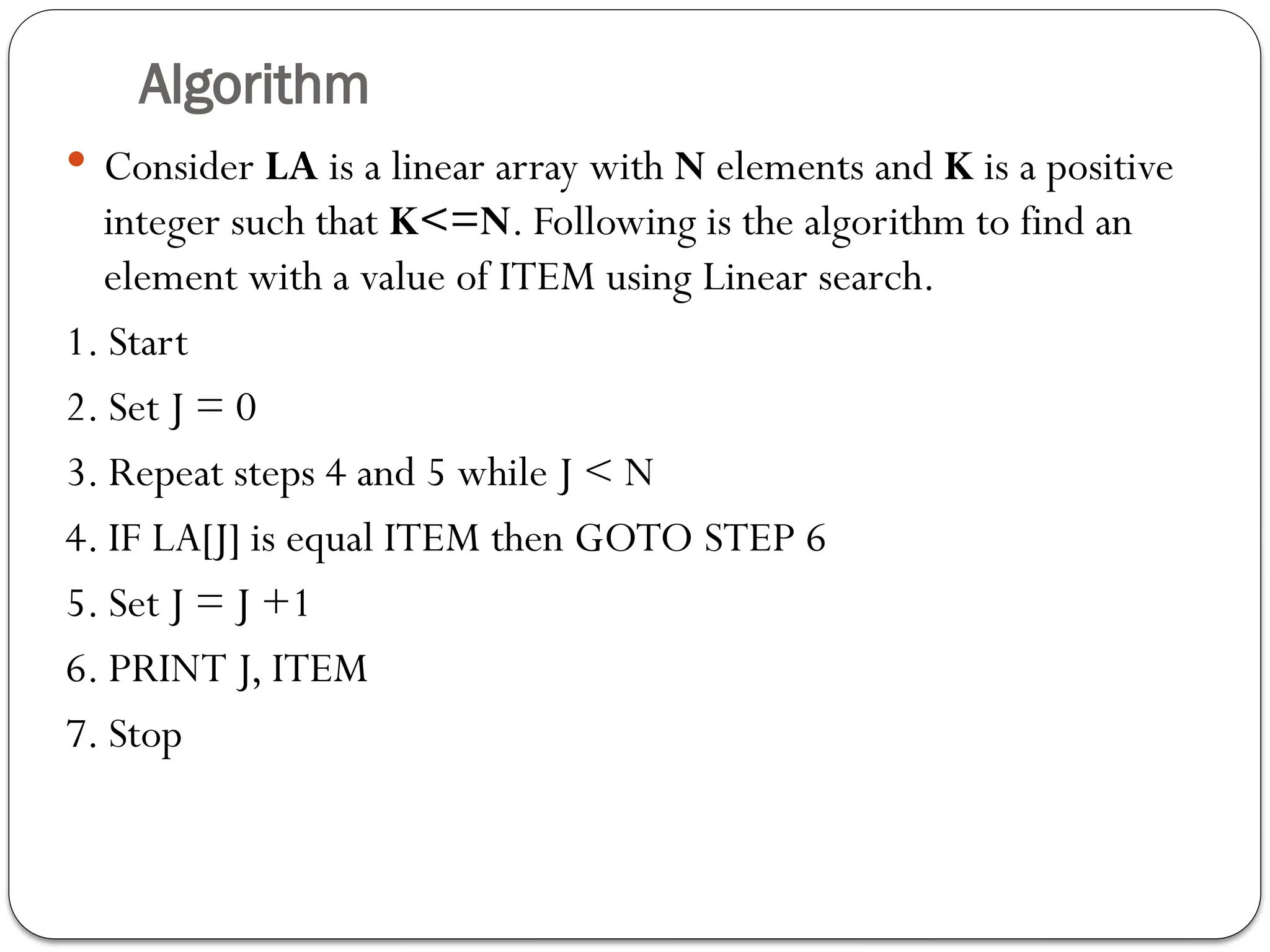 Algorithm
 Consider LA is a linear array with N elements and K is a positive
integer such that K<=N. Following is the algorithm to find an
element with a value of ITEM using Linear search.
1. Start
2. Set J = 0
3. Repeat steps 4 and 5 while J < N
4. IF LA[J] is equal ITEM then GOTO STEP 6
5. Set J = J +1
6. PRINT J, ITEM
7. Stop
 