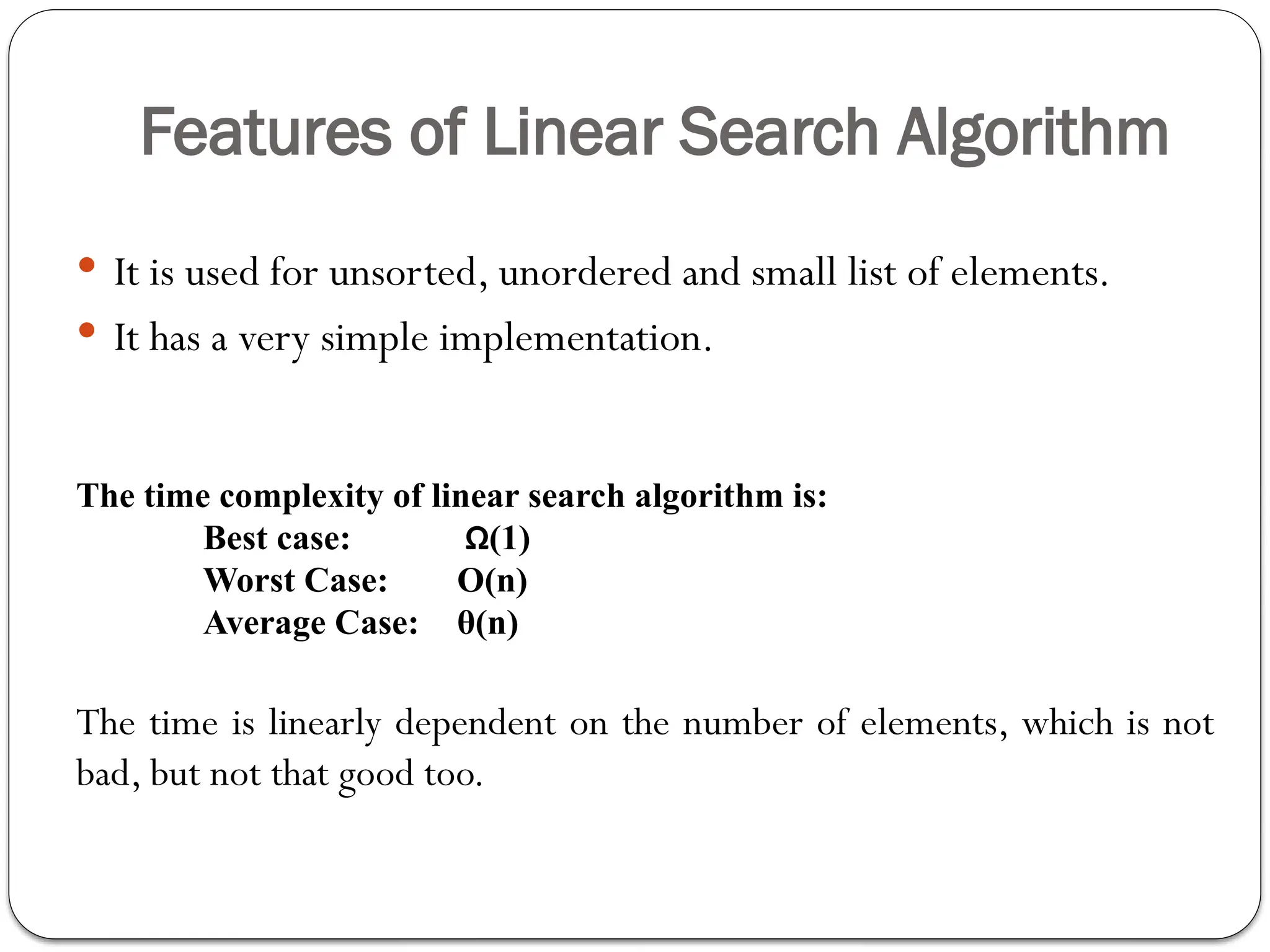 Features of Linear Search Algorithm
 It is used for unsorted, unordered and small list of elements.
 It has a very simple implementation.
The time complexity of linear search algorithm is:
Best case: Ω(1)
Worst Case: O(n)
Average Case: θ(n)
The time is linearly dependent on the number of elements, which is not
bad, but not that good too.
 