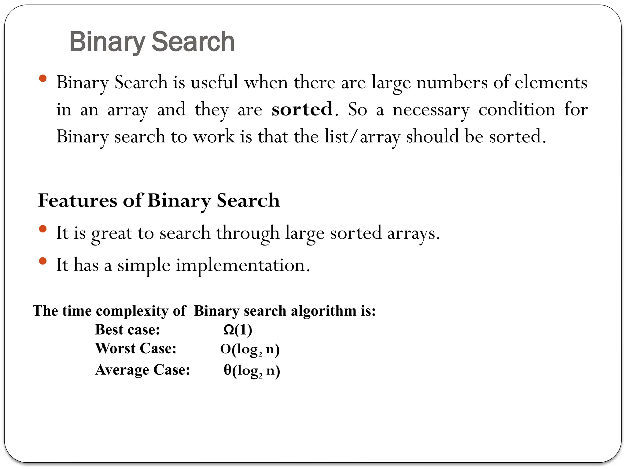 Binary Search
 Binary Search is useful when there are large numbers of elements
in an array and they are sorted. So a necessary condition for
Binary search to work is that the list/array should be sorted.
Features of Binary Search
 It is great to search through large sorted arrays.
 It has a simple implementation.
The time complexity of Binary search algorithm is:
Best case: Ω(1)
Worst Case: O(log2 n)
Average Case: θ(log2 n)
 