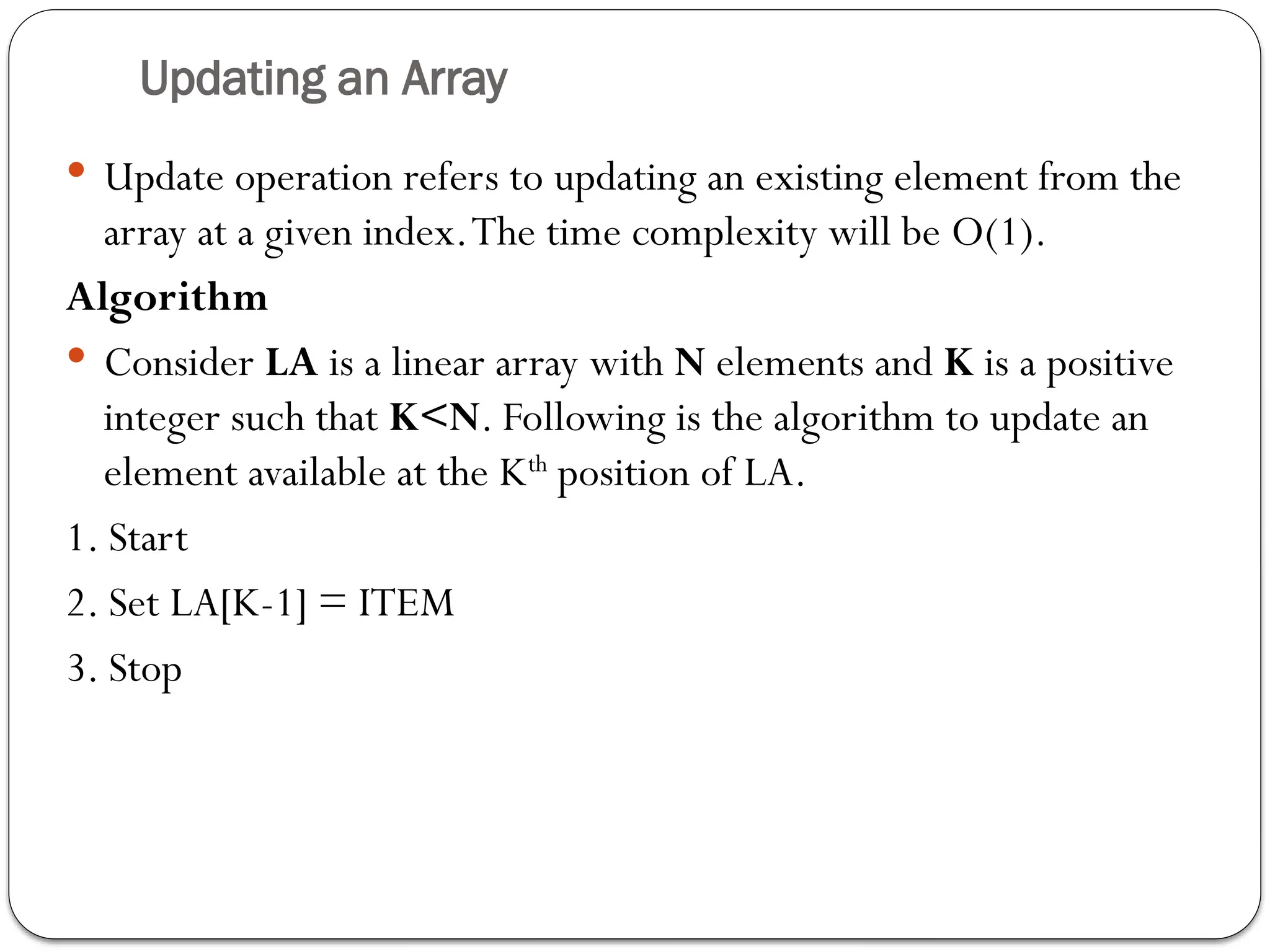 Updating an Array
 Update operation refers to updating an existing element from the
array at a given index.The time complexity will be O(1).
Algorithm
 Consider LA is a linear array with N elements and K is a positive
integer such that K<N. Following is the algorithm to update an
element available at the Kth
position of LA.
1. Start
2. Set LA[K-1] = ITEM
3. Stop
 