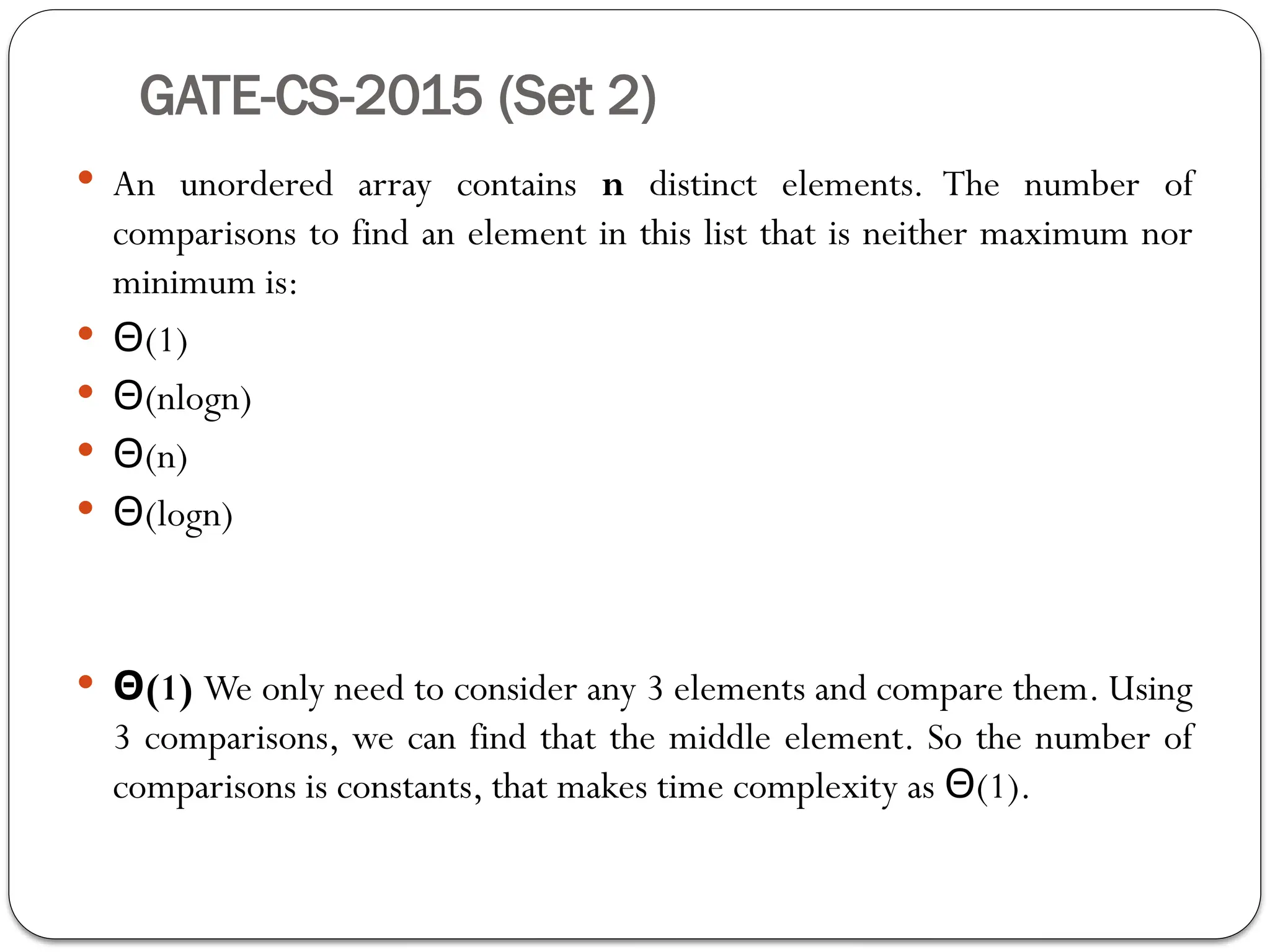 GATE-CS-2015 (Set 2)
 An unordered array contains n distinct elements. The number of
comparisons to find an element in this list that is neither maximum nor
minimum is:
 Θ(1)
 Θ(nlogn)
 Θ(n)
 Θ(logn)
 Θ(1) We only need to consider any 3 elements and compare them. Using
3 comparisons, we can find that the middle element. So the number of
comparisons is constants, that makes time complexity as (1).
Θ
 