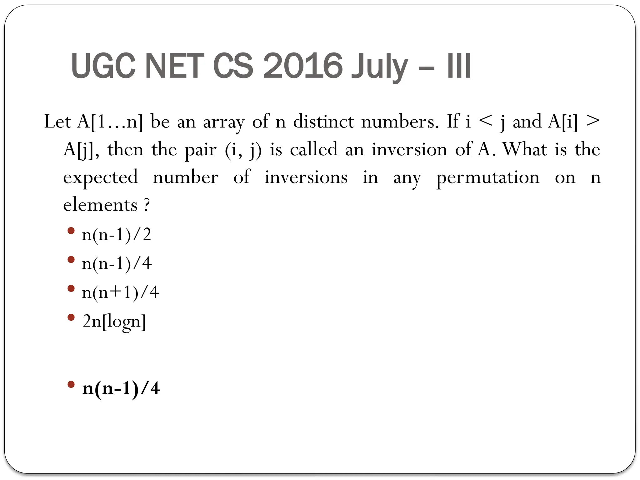 UGC NET CS 2016 July – III
Let A[1...n] be an array of n distinct numbers. If i < j and A[i] >
A[j], then the pair (i, j) is called an inversion of A. What is the
expected number of inversions in any permutation on n
elements ?
 n(n-1)/2
 n(n-1)/4
 n(n+1)/4
 2n[logn]
 n(n-1)/4
 